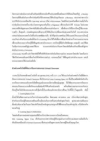 กิจกรรมการดาเนินการทางด้านสังคมอิเล็กทรอนิกส์ในประเทศเพื่อเตรี ยมการให้สังคมไทยเข้าสู่ e-Society
กิจกรรมที่ตองดาเนิ นการคือเร่ งส่ งเสริ มให้ภาคเอกชนได้ดาเนินธุ รกิจแบบ e-Business และภาคราชการเร่ ง
             ้
การให้บริ การแบบเบ็ดเสร็ จ (one-stop service) ด้วย e-Government โดยมีกิจกรรมเสริ มเพื่อความมันใจใน่
การดาเนินการหลายเรื่ อง เช่น เร่ งออกกฎหมายในเรื่ อง e-Signature เพื่อรองรับการใช้ E-Cash ในอนาคต
บทบาทที่สาคัญของมหาวิทยาลัยจึงต้องปรับเปลี่ยนและดาเนินการ เพื่อต้องการให้มีการเรี ยนรู้ได้มากและ
รวดเร็ ว ต้นทุนต่า การผลิตบุคลากรต้องกระทาได้ทนกับการเปลี่ยนแปลงทางเทคโนโลยี กระแสการขาด
                                                      ั
แคลนกาลังคนทางเทคโนโลยีในประเทศพัฒนาแล้ว ทาให้ทุกประเทศหันมาให้ความสนใจระบบการเรี ยนรู้
แบบใหม่ เสริ มกับระบบเดิมที่เรี ยกว่า e-Learning มีการใช้ไอทีเพื่อการศึกษากันอย่างกว้างขวางและมากมาย
เพื่อรองรับระบบการเรี ยนรู ้ที่มีขอมูลข่าวสารจานวนมาก การเรี ยนรู้ที่มีประสิ ทธิผลสู ง ลงทุนต่า และได้ผล
                                  ้
ในเชิงการกระจายเข้าสู่ มวลชนได้มาก            ระบบการดาเนินการในมหาวิทยาลัยจึงต้องปรับเปลี่ยนเข้าสู่ การ
ดาเนินการแบบ e-University
e-University หมายถึง มหาวิทยาลัยที่ใช้ไอทีเข้าช่วยการดาเนินกิจกรรมต่างๆ ของมหาวิทยาลัย โดยเน้นการ
ใช้เครื อข่ายคอมพิวเตอร์ เชื่ อมโยงให้เกิดกิจกรรมต่างๆ แบบออนไลน์ ใช้ขอมูลข่าวสารจานวนมาก และมี
                                                                          ้
การกระจายการใช้งานอย่างทัวถึง   ่

ตัวอย่างเทคโนโลยีทจัดการเรียนการสอนแบบ Virtual Classroom
                  ี่

วารสารไมโครคอมพิวเตอร์ ฉบับที่ 183 ตุลาคม 2543, หน้า 113 - 114 ได้แนะนาตัวอย่างเทคโนโลยีที่จดการ   ั
เรี ยนการสอนแบบ Virtual Classroom คือโปรแกรม Lotus Learning Space 4.0 ซึ่งเป็ นแพล็ตฟอร์มสาหรับ
                                                                ่
การเรี ยนการสอนบนอินเทอร์ เน็ตที่สมบูรณ์แบบและมีความยืดหยุนสู งสุ ด ซึ่งได้ผนวกระบบการเรี ยนการ
สอนทางไกลและระบบชั้นเรี ยนแบบดั้งเดิมเข้าไว้ดวยกันอย่างลงตัว
                                                   ้                  พร้อมขีดความสามารถรองรับการ
เรี ยนรู ้โดยไม่จากัดเวลาและสถานที่ คุมค่าทั้งในระดับองค์กรสถาบันการศึกษา ในที่น้ ี มี 2 โมดูลหลัก ดังนี้
                                        ้
            1. LearningSpace Core
ล้ าหน้าด้วยขีดความสามารถในการนาเสนอบทเรี ยน ติดตามผล ตรวจสอบ และ บริ หารจัดการหลักสู ตร
สาหรับการเรี ยนรู้ดวยตนเองพร้อมเครื่ องมือรองรับการสร้างสรรค์หลักสู ตรใหม่ๆ ทุกขนาดความต้องการ
                      ้
ตั้งแต่ระดับภาควิชาในมหาวิทยาลัยไปจนถึงหลักสู ตรมาตรฐานที่ใช้ฝึกอบรมในองค์กรธุ รกิจ หรื อสิ สาหกิจ
ขนาดใหญ่
            2. Learning Space Collaboration
โดดเด่นด้วยการผสมผสานคุณสมบัติดานบริ หารจัดการและการเรี ยนด้วยตนเอง
                                          ้
ของ Learning Space Core เข้ากับบรรยากาศการเรี ยนรู ้เป็ นกลุ่มผ่านการอภิปรายแสดงความคิดเห็นใน
ห้องเรี ยนเสมือนจริ ง (Virtual Classroom) ซึ่ งสามารถดึงดูดความสนใจจากผูเ้ รี ยนทัวทุกมุมโลก
                                                                                  ่
 