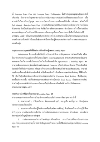 ทั้ง Learning Space Core และ Learning Space Collaboration ซึ่งเป็ นโมดูลของชุดฐานข้อมูลหลักที่
แข็งแกร่ ง เอื้ออานวนต่อทุกสภาพแวดล้อมการพัฒนาและนาเสนอบทเรี ยนได้ตรงตามความต้องการ เพื่อ
ความสาเร็ จในการเรี ยนรู้สูงสุ ด สามารถรองรับการเรี ยนการสอนอินเทอร์ เน็ตทั้ง 3 ลักษณะ ดังต่อไปนี้
Self- directed : Learning Space Core ครบครันด้วยคุณสมบัติดานการนาเสนอหลักสู ตรสาหรับการเรี ยน
                                                                  ้
ด้วยตนเอง เต็มเปี่ ยมด้วยประสิ ทธิภาพ ฟังก์ชนในการติดตามตรวจสอบ ประเมินผล สร้างเนื้อหาบทเรี ยน
                                            ั
จากแหล่งข้อมูลบนเว็บหรื อจากซี ดีรอมสามารถนาเสนอทุกสื่ อการเรี ยนการสอนที่สร้างขึ้นใหม่ภายใต้
มาตรฐาน AICC พร้อมความคล่องตัวในการจัดโครงสร้างหลักสู ตรภายใต้เงื่อนไขการควบคุมคุณภาพและ
เกณฑ์การประเมินผลที่จาเป็ นรวมถึงช่วยการเข้าถึงการเรี ยนรู ้ที่เหมาะสมกับความต้องการของแต่ละบุคคล
           ่
อย่างยืดหยุน

Asynchronous : คุณสมบัติทเี่ อือต่ อการเรียนเป็ นกลุ่มของ Learning Space
                                ้
          Collaboration ประกอบด้วยฟังก์ชนที่รองรับการอภิปราย ถกปัญหา และการทางานเป็ นทีม พร้อม
                                           ั
สื่ อการเรี ยนการสอนแบบฝึ กหัดที่เน้นการแก้ปัญหา และแบบประเมินผล ช่วยเสริ มศักยภาพการเรี ยนด้วย
ตนเองและเรี ยนในระบบชั้นเรี ยนแบบเรี ยลไทม์บนอินเทอร์ เน็ต Synchronous : Learning Space 4.0
สามารถจาลองสถานการณ์ของชั้นเรี ยนจริ ง (Virtual Classroom หรื อห้องเรี ยนเสมือน) มาไว้บนเรี ยลไทม์
อินเทอร์ เน็ตได้อย่างชาญฉลาด พร้อมฟังก์ชนในการผลิตสื่ อการสอนด้วยภาพและเสี ยงครบครัน สามารถ
                                              ั
รองรับการสื่ อสารในชั้นเรี ยนอย่างเต็มที่ ทั้งอีเล็กทรอนิ กส์ไวท์บอร์ ดและแอพพลิเค-ชันต่างๆ ที่ใช้ร่วมกัน
ได้ ฟังก์ชนสาหรับยกมือตอบคาถามหรื อแสดงความคิดเห็น (Electronic Hand Raising) ฟังก์ชนแสดง
              ั                                                                                  ั
รายชื่อนักเรี ยนในชั้น ฟังก์ชนสาหรับสนทนาส่ วนตัวหรื อเป็ นกลุ่ม (Chat Room) ห้องทางานออนไลน์
                              ั
สาหรับผูสอนรวมทั้งฟังก์ชนออกแบบกิจกรรมในชั้นเรี ยนแบบเรี ยลไทม์ดวยเครื่ องมือติดตามและ
            ้               ั                                             ้
ประเมินผลมาตรฐาน AICC

วัตถุประสงค์ การใช้ งานทีหลากหลาย Learning Space 4.0
                            ่
สามารถตอบสนองความต้องการด้านธุ รกิจและเสริ มประสิ ทธิ ภาพการพัฒนาบุคลากร ดังนี้
           1. สะดวกรวดเร็ ว เข้าถึงพนักงาน ซัพพลายเออร์ คู่คา และลูกค้า ทุกที่ทุกเวลา ยืดหยุนตาม
                                                              ้                                      ่
วัฒนธรรมของแต่ละองค์กร
           2. ประสบการณ์การเรี ยนรู ้ใหม่ที่สอดคล้องกับทรัพยากรที่มีอยู่ ด้วยโครงสร้างการเรี ยนรู้ที่ให้ผล
สาเร็ จสู งสุ ด ส่ งเสริ มการทางานเป็ นทีม พร้อมขีดความสามารถในการติดตาม ประเมินผล และบริ หาร
จัดการบันทึกข้อมูลผูเ้ รี ยนและหลักสู ตร
           3. ง่ายต่อการออกแบบโครงสร้างหลักสู ตรหรื อบทเรี ยน การสร้างสรรค์สื่อการเรี ยนการสอน
แหล่งข้อมูลหลากหลาย รวมทั้งการบันทึกข้อมูลและสร้างรายงานเพื่อใช้ประเมินผลคุณสมบัติของ Learning
Space 4.0
 