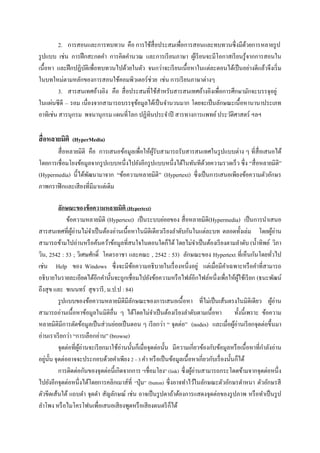2. การสอนและการทบทวน คือ การใช้สื่อประสมเพื่อการสอนและทบทวนซึ่งมีดวยการหลายรู ป
                                                                                     ้
รู ปแบบ เช่น การฝึ กสะกดคา การคิดคานวณ และการเรี ยนภาษา ผูเ้ รี ยนจะมีโอกาสเรี ยนรู ้จากการสอนใน
เนื้อหา และฝึ กปฏิบติเพื่อทบทวนไปด้วยในตัว จนกว่าจะเรี ยนเนื้อหาในแต่ละตอนได้เป็ นอย่างดีแล้วจึงเริ่ ม
                   ั
ในบทใหม่ตามหลักของการสอนใช้คอมพิวเตอร์ ช่วย เช่น การเรี ยนภาษาต่างๆ
         3. สารสนเทศอ้างอิง คือ สื่ อประสมที่ใช้สาหรับสารสนเทศอ้างอิงเพื่อการศึกษามักจะบรรจุอยู่
ในแผ่นซี ดี – รอม เนื่องจากสามารถบรรจุขอมูลได้เป็ นจานวนมาก โดยจะเป็ นลักษณะเนื้อหานานาประเภท
                                        ้
อาทิเช่น สารนุกรม พจนานุ กรม แผนที่โลก ปฏิทินประจาปี สารทางการแพทย์ ประวัติศาสตร์ ฯลฯ

สื่ อหลายมิติ (HyperMedia)
       สื่ อหลายมิติ คือ การเสนอข้อมูลเพื่อให้ผรับสามารถรับสารสนเทศในรู ปแบบต่าง ๆ ที่สื่อเสนอได้
                                                ู้
โดยการเชื่อมโยงข้อมูลจากรู ปแบบหนึ่งไปยังอีกรู ปแบบหนึ่งได้ในทันทีดวยความรวดเร็ ว ซึ่ง “สื่ อหลายมิติ”
                                                                   ้
(Hypermedia) นี้ได้พฒนามาจาก “ข้อความหลายมิติ” (Hypertext) ซึ่งเป็ นการเสนอเพียงข้อความตัวอักษร
                     ั
ภาพกราฟิ กและเสี ยงที่มีมาแต่เดิม

          ลักษณะของข้ อความหลายมิติ (Hypertext)
              ข้อความหลายมิติ (Hypertext) เป็ นระบบย่อยของ สื่ อหลายมิติ(Hypermedia) เป็ นการนาเสนอ
สารสนเทศที่ผอ่านไม่จาเป็ นต้องอ่านเนื้อหาในมิติเดียวเรี ยงลาดับกันในแต่ละบท ตลอดทั้งเล่ม โดยผูอ่าน
                 ู้                                                                                              ้
สามารถข้ามไปอ่านหรื อค้นคว้าข้อมูลที่สนใจในตอนใดก็ได้ โดยไม่จาเป็ นต้องเรี ยงตามลาดับ (น้ าทิพย์ วิภา
วิน, 2542 : 53 ; วิเศษศักดิ์ โคตรอาชา และคณะ , 2542 : 53) ลักษณะของ Hypertext ที่เห็นกันโดยทัวไป             ่
เช่น Help ของ Windows ซึ่ งจะมีขอความอธิ บายในเรื่ องหนึ่งอยู่ แต่เมื่อมีคาเฉพาะหรื อคาที่สามารถ
                                              ้
อธิบายในรายละเอียดได้อีกคานั้นจะถูกเชื่อมไปยังข้อความหรื อไฟล์อีกไฟล์หนึ่งเพื่อให้ผใช้เรี ยก (ธนะพัฒน์
                                                                                            ู้
ถึงสุ ข และ ชเนนทร์ สุ ขวารี , ม.ป.ป : 84)
          รู ปแบบของข้อความหลายมิติมีลกษณะของการเสนอเนื้ อหา ที่ไม่เป็ นเส้นตรงในมิติเดียว ผูอ่าน
                                            ั                                                                  ้
สามารถอ่านเนื้อหาข้อมูลในมิติอื่น ๆ ได้โดยไม่จาเป็ นต้องเรี ยงลาดับตามเนื้ อหา ทั้งนี้เพราะ ข้อความ
หลายมิติมีการตัดข้อมูลเป็ นส่ วนย่อยเป็ นตอน ๆ เรี ยกว่า “ จุดต่อ” (nodes) และเมื่อผูอ่านเรี ยกจุดต่อขึ้นมา
                                                                                          ้
อ่านเราเรี ยกว่า “การเลือกอ่าน” (browse)
          จุดต่อที่ผอ่านจะเรี ยกมาใช้อ่านนั้นก็เมื่อจุดต่อนั้น มีความเกี่ยวข้องกับข้อมูลหรื อเนื้ อหาที่กาลังอ่าน
                    ู้
อยูน้ น จุดต่ออาจจะประกอบด้วยคาเพียง 2 – 3 คา หรื อเป็ นข้อมูลเนื้ อหาเกี่ยวกับเรื่ องนั้นก็ได้
   ่ ั
          การติดต่อกันของจุดต่อนี้เกิดจากการ “เชื่อมโยง” (link) ซึ่ งผูอ่านสามารถกระโดดข้ามจากจุดต่อหนึ่ง
                                                                       ้
ไปยังอีกจุดต่อหนึ่งได้โดยการคลิกเมาส์ที่ “ปุ่ ม” (button) ซึ่งอาจทาไว้ในลักษณะตัวอักษรดาหนา ตัวอักษรสี
ตัวขีดเส้นใต้ แถบดา จุดดา สัญลักษณ์ เช่น อาจเป็ นรู ปตาถ้าต้องการแสดงจุดต่อของรู ปภาพ หรื อทาเป็ นรู ป
ลาโพง หรื อไมโครโฟนเพื่อเสนอเสี ยงพูดหรื อเสี ยงดนตรี ก็ได้
 