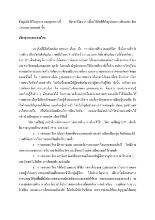 ข้อมูลเกิดได้ในทุกเวลาและทุกสถานที่        ซึ่ งจากวิวฒนาการนี้เองได้ก่อให้เกิดรู ปแบบการศึกษาทางไกล
                                                      ั
(Distance learning) ขึ้น

ปรัชญาการสอนทางไกล

                แนวคิดที่มีอิทธิ พลต่อการสอนทางไกล คือ “การจัดการศึกษาตลอดชีวิต” ซึ่งมีความเชื่อว่า
การศึกษาเป็ นปั จจัยสาคัญประการหนึ่งในการดารงชีวตเป็ นกระบวนการที่เกี่ยวข้องกับมนุษย์ต้ งแต่เกิดจน
                                                    ิ                                       ั
ตาย ประเด็นสาคัญ คือ การศึกษาที่ยดตามแนวคิดและหลักการนี้ตองตอบสนองต่อความต้องการของสังคม
                                        ึ                         ้
และสมาชิกของสังคมทุกเพศ ทุกวัย โดยจะต้องมีรูปแบบและวิธีจดการศึกษาที่เอื้ออานวยต่อการเรี ยนรู ้ของ
                                                                ั
ทุกคนนวัตกรรมและเทคโนโลยีทางการศึกษาที่มีบทบาทที่เหมาะสมสามารถตอบสนองต่อการจัดการศึกษา
ตลอดชีวิตนี้ คือ การสอนทางไกล รู ปแบบของการจัดการสอนทางไกลจะมีลกษณะที่ตรงข้ามกับการเรี ยน
                                                                            ั
การสอนในห้องเรี ยนกล่าวคือ ไม่เน้นเรื่ องการมีปฏิสัมพันธ์ระหว่างผูสอนกับผูเ้ รี ยน ดังนั้น หลักการของ
                                                                    ้
การจัดการจัดการสอนทางไกล คือ การยอมรับศักยภาพของบุคคลแต่ละคน ที่จะสามารถแสวงหาความรู้
และเรี ยนรู ้สิ่งต่าง ๆ ด้วยตนเองได้ ในสภาพแวดล้อมและเครื่ องอานวยความสะดวกอย่างที่ได้จดเตรี ยมไว้
                                                                                              ั
การสอนทางไกลจึงยึดหลักของการเรี ยนรู ้ดวยตนเองอย่างอิสระ และยึดหลักการของการเรี ยนรู ้แบบเปิ ด คือ
                                             ้
เปิ ดโอกาสให้บุคคลได้ศึกษา และเรี ยนรู ้อย่างเสรี โดยไม่มีอุปสรรคทางสภาพเศรษฐกิจ สังคม ภูมิประเทศ
มากีดขวางหรื อ เป็ นข้อจากัดเหมือนกับการเรี ยนในห้อง จากแนวคิดดังกล่าวนักวิชาการหลายท่านได้
กล่าวถึงปรัชญาของการสอนทางไกลไว้ดงนี้      ั
              ั                                                         ่
         วิชย วงศ์ใหญ่ กล่าวถึงหลักการของการจัดการศึกษาทางไกลไว้วา ( วิชย วงศ์ใหญ่.2527. อ้างถึง
                                                                              ั
ใน สารานุกรมศึกษาศาสตร์ . 2539 : 658-659)
                1. การสอนทางไกล เน้นการศึกษาเป็ นรายบุคคลแต่อาจจะมีการเรี ยนเป็ นกลุ่ม ในลักษณะที่มี
การทากิจกรรมหรื อการสอนเสริ มบ้างเป็ นบางครั้ง
                2. การสอนทางไกล มีการวางแผน และการจัดกระบวนการเรี ยนการสอนอย่างดี โดยมีการ
ออกแบบการสอน การสร้าง การจัดเตรี ยมวัสดุ และสื่ อการเรี ยนอย่างเป็ นระบบไว้ล่วงหน้า
                3. การสอนทางไกล ควรมีการจัดทาสื่ อการสอนโดยอาศัยผูเ้ ชี่ยวชาญประจาสาขาวิชาต่าง ๆ
และนักเทคโนโลยีทางการศึกษาทางานร่ วมกัน
                4. การสอนทางไกล ใช้สื่อประสมและใช้วธีการของสื่ อมวลชนรู ปแบบต่าง ๆ ในการถ่ายทอด
                                                           ิ
ความรู้หรื อการนาเสนอบทเรี ยนที่สามารถเข้าถึงกลุ่มผูเ้ รี ยน ได้อย่างกว้างขวาง เพียงครั้งเดียวสามารถ
ครอบคลุมได้ทุกพื้นที่ทวประเทศสามารถประหยัดเวลาและลดค่าใช้จ่าย ตลอดจนลดความยุงยากแล้ว จะ
                           ั่                                                             ่
สามารถจัดการศึกษาทางไกลในการให้บริ การทางการศึกษาทั้งการศึกษานอกโรงเรี ยน การศึกษาในระบบ
โรงเรี ยน ตลอดจนการศึกษาตามอัธยาศัย ได้อย่างมีประสิ ทธิ ภาพ เพราะสามารถใช้ช่องสัญญาณได้หลาย
 