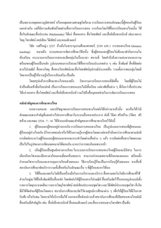 เป็ นเพราะเหตุผลทางภูมิศาสตร์ หรื อเหตุผลทางเศรษฐกิจก็ตาม การเรี ยนการสอนลักษณะนี้ผสอนกับผูเ้ รี ยน
                                                                                                 ู้
แยกห่างกัน แต่ก็มีความสัมพันธ์โดยผ่านสื่ อการเรี ยนการสอน การเรี ยนโดยใช้สื่อการเรี ยนทางไกลนั้น ใช้
สื่ อในลักษณะสื่ อประสม (Multimedia) ได้แก่ สื่ อเอกสาร สื่ อโสตทัศน์ และสื่ ออิเล็กทรอนิกส์ เช่นรายการ
วิทยุ โทรทัศน์ เทปเสี ยง วีดิทศน์ และคอมพิวเตอร์
                               ั
          วิชย วงศ์ใหญ่ ( 2527 อ้างถึงในสารานุกรมศึกษาศาสตร์ . 2539: 658 ) การสนทางไกล (distance
             ั
teaching) หมายถึง ระบบของการจัดการศึกษาวิธีหนึ่ง ซึ่ งผูสอนและผูเ้ รี ยนไม่ตองมาทากิจกรรมใน
                                                                    ้                    ้
                                                 ่
ห้องเรี ยน กระบวนการเรี ยนการสอนจะยืดหยุนในเรื่ องเวลา สถานที่ โดยคานึงถึงความสะดวกและความ
พร้อมของผูเ้ รี ยนเป็ นหลัก รู ปแบบของการเรี ยนจะใช้สื่อการเรี ยนประเภทต่าง ๆ เช่น สิ่ งพิมพ์ สื่ อที่ติดต่อ
ทางไปรษณี ย ์ สื่ อทางวิทยุ สื่ อทางโทรทัศน์และสื่ อโสตทัศน์อุปกรณ์ประเภทอื่น รวมทั้งการพบกลุ่มโดยมี
วิทยากรเป็ นผูให้ความรู้หรื อการสิ นเสริ ม เป็ นต้น
                ้
          โดยสรุ ปแล้วการศึกษาทางไกลหมายถึง กิจกรรมการเรี ยนการสอนที่จดขึ้น โดยที่ผเู ้ รี ยนไม่
                                                                                     ั
จาเป็ นต้องเข้าชั้นเรี ยนปกติ เป็ นการเรี ยนการสอนแบบไม่มีช้ นเรี ยน แต่อาศัยสื่ อต่าง ๆ ที่เรี ยกว่าสื่ อประสม
                                                             ั
ได้แก่ เอกสาร สื่ อโสตทัศน์ และสื่ ออิเล็กทรอนิกส์ รวมไปถึงสื่ อบุคคลช่วยในการจัดการเรี ยนการสอน

หลักสาคัญของการศึกษาทางไกล
             จากความหมาย และปรัชญาของการเรี ยนการสอนทางไกลดังได้กล่าวมาแล้วนั้น จะเห็นได้วามี                    ่
ลักษณะเฉพาะสาคัญที่แตกต่างไปจากการศึกษาในระบบอื่นหลายประการ ดังที่ วิจิตร ศรี สอ้าน (วิจิตร ศรี
สอ้าน และคณะ 2534 : 7 – 8) ได้จาแนกลักษณะสาคัญของการศึกษาทางไกลไว้ดงนี้                     ั
             1. ผูเ้ รี ยนและผูสอนอยูห่างจากกัน การเรี ยนการสอนทางไกล เป็ นรู ปแบบการสอนที่ผูสอนและ
                                ้        ่                                                                  ้
ผูเ้ รี ยนอยูห่างไกลกัน มีโอกาสพบปะหรื อได้รับความรู ้จากผูสอนโดยตรงต่อหน้าน้อยกว่าการศึกษาตามปกติ
              ่                                                     ้
การติดต่อระหว่างผูเ้ รี ยนและผูสอนนอกจากจะกระทาโดยผ่านสื่ อต่าง ๆ แล้ว การติดต่อสื่ อสารโดยตรงจะ
                                     ้
เป็ นไปในรู ปของการเขียนจดหมายโต้ตอบกัน มากกว่าการพบกันเฉพาะหน้า
             2. เน้นผูเ้ รี ยนเป็ นศูนย์กลางการเรี ยน ในระบบการเรี ยนการสอนทางไกลผูเ้ รี ยนจะมี อิสระ ในการ
เลือกเรี ยนวิชาและเลือกเวลาเรี ยนตามที่ตนเห็นสมควร สามารถกาหนดสถานที่เรี ยนของตนเอง พร้อมทั้ง
กาหนดวิชาการเรี ยนและควบคุมการเรี ยนด้วยตนเอง วิธีการเรี ยนรู ้ก็จะเป็ นการเรี ยนรู ้ดวยตนเอง จากสื่ อที่
                                                                                                   ้
สถาบันการศึกษาจัดบริ การรวมทั้งสื่ อเสริ มในลักษณะอื่น ๆ ที่ผเู ้ รี ยนจะหาได้เอง
             3. ใช้สื่อและเทคโนโลยีเป็ นเครื่ องมือในการบริ หารและบริ การ สื่ อทางเทคโนโลยีก ารศึกษาที่ใช้
ส่ วนใหญ่จะใช้สื่อสิ่ งพิมพ์เป็ นสื่ อหลัก โดยจัดส่ งให้ผเู ้ รี ยนทางไปรษณี ย ์ สื่ อเสริ มจัดไว้ในหลายรู ปแบบมีท้ ง
                                                                                                                    ั
รายการวิทยุกระจายเสี ยง รายการวิทยุโทรทัศน์ เทปเสี ยงประกอบชุดวิชา และวิดีทศน์ประกอบชุดวิชา สิ่ งใด
                                                                                              ั
ที่มิได้จดส่ งแก้ผเู ้ รี ยนโดยตรง สถาบันการศึกษาจะจัดไว้ตามศูนย์การศึกษาต่าง ๆ เพื่อให้ผเู ้ รี ยนได้มีโอกาส
           ั
รับฟัง หรื อรับชม โดยอาจให้บริ การยืมได้ นอกจากสื่ อดังกล่าวแล้วสถาบันการศึกษาที่เปิ ดสอนทางไกลยังมี
สื่ อเสริ มที่สาคัญอีก เช่น สื่ ออิเล็กทรอนิกส์ สื่ อคอมพิวเตอร์ และสื่ อการสอนทางโทรทัศฯ เป็ นต้น
 