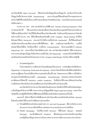 มหาวิทยาลัยเปิ ด (Open University) ได้สอนในระดับปริ ญญาตรี และปริ ญญาโท และมีบางวิชาในระดับ
ปริ ญญาโทเป็ นวิชาทางการผลิต (manufacturing) และการประยุกต์ใช้คอมพิวเตอร์ในงานอุตสาหกรรม
เทคโนโลยีที่ใช้ในสมัยนั้นเป็ นการแพรื่ ภาพและเสี ยงทางโทรทัศน์และวิทยุ นอกเหนือจากเอกสารและเทป
บันทึกภาพต่าง ๆ
         ระหว่าง ค.ศ. 1987 – 1990 สถาบันวิศวกรรมไฟฟ้ า (IEE : Institute of Electrical Engineers) แห่งส
หราชอาณาจักรได้ ได้ความสนใจการสอนผ่านสื่ อทางไกลแก่สมาชิกและบุคคลทัวไปทางสาขาวิศกรรม
                                                                                   ่
ไฟฟ้ าและอิเล็กทรอนิกส์ โดยใช้วธีบนทึกเทปที่มหาวิทยาลัยแอสตัน ในเมืองเบอร์มิงแฮมและมหาวิทยาลัย
                                 ิ ั
ยอร์ ค จากนั้น ใน ค.ศ. 1991 ได้เริ่ มใช้คอมพิวเตอร์ ช่วยฝึ ก (CBT : Computer – Based Training) ทาให้เริ่ ม
มีลกษณะโต้ตอบ (Interactive) และคาดว่าในไม่ชาระบบสื่ อประสม (multimedia) ซึ่ งก็ใช้คอมพิวเตอร์
    ั                                               ้
เช่นเดียวกันจะเข้ามาแทนที่เพราะสามารถสื่ อได้ท้ งอักษร เสี ยง ภาพนิ่งและภาพเคลื่อนไหว รวมทั้งมี
                                                ั
ลักษณะโต้ตอบได้ดวย วิชาที่สอนได้แก่ การสื่ อสาร (communications) วิศวกรรมซอฟต์แวร์ (software
                    ้
engineering) ฯลฯ นอกจากนี้มหาวิทยาลัยปิ ดบางแห่ง เช่น มหาวิทยาลัยแบรดฟอร์ ด ได้มีการเสนอแนว
ทางการสอนหลักสู ตรปริ ญญาโทด้านวิศวกรรมคลื่นวิทยุ (RF Engineering) แบบทางไกลโดยใช้เครื อข่าย
คอมพิวเตอร์ และคอมพิวเตอร์ ช่วยออกแบบ (CAD : Computer-Aided Design) ช่วยในการฝึ กภาคปฏิบติ        ั

          2. ประเทศสหรัฐอเมริ กา
              ในประเทศอเมริ กา การศึกษาทางไกลจะมีลกษณะที่หลากหลาย ภาควิชาพัฒนาวิชาชีพวิศวกร
                                                     ั
(Department of Engineering Professional Development) ของมหาวิทยาลัยวิสคอนซินที่เมืองเมดิสันมีการ
สอนภาษาญี่ปุ่นทางไกลแก่นกศึกษาวิศวกรรมศาสตร์ มาตั้งแต่ปี 1968 โดยนอกจากการใช้ตารา แล้วยังมีการ
                              ั
ประชุมทางไกลด้วยเสี ยงและภาพนิ่ง (audiographic teleconferencing) ตลอดจนการสอนทางาหลผ่าน
ดาวเทียมแบบโต้ตอบได้ (interactive satellite broadcasts) อีกทั้งมีการใช้ระบบการศึกษาทางาหลโดย
ร่ วมมือกับมหาวิทยาลัยในต่างประเทศเพื่อสอนทางไกลไปยังเมกซิ โก ยุโรปและเอเซี ย
              มหาวิทยาลัยโคโรลาโด มหาวิทยาลัยจอร์จเมสันและมหาวิทยลัยไรซ์ได้ร่วมมือกันจัดหลักสู ตร
ระดับปริ ญญาตรี วศวกรรมไฟฟ้ า สาขาการประมวลสัญญาดิจิทล (digital signal processsing) แบบทางไกล
                   ิ                                         ั
โดยจัดเป็ นภาคปฏิบติให้นกศึกษาได้ฝึกทดลองทั้งนี้เพื่อแบ่งปั นทรัพยากรบุคคลและเครื่ องมือ
                     ั      ั
          นอกจากนี้ ยังมีการใช้เทคโนโลยีเพื่อสอนทางไกลโดยอาศัยระบบเครื อข่ายอินเทอร์ เจต (Internet)
ซึ่ งช่วยประหยัดค่าใช้จ่าย เทคโนโลยีดงกล่าวประกอบด้วย
                                      ั
          (1) ไปรษณี ยอิเล็กทรอนิกส์และกลุ่มข่าวสาร (E- mail and Newsgroups) เพือการส่ งคาถาม ตอบ
                         ์                                                      ่
                                    ั
              คาถามระหว่างอาจารย์กบนักศึกษา ตลอดจนการถาม-ตอบกันเองระหว่างนักศึกษา
          (2) โฮมเพจ (Homepage) โดยใช้บราวเซอร์ (browser) ที่ชื่อโมเสก (Mosaic) เนตสเคป
              (Netscape) และเอ็กซ์ฟลอเรอร์ (Explorer) เพื่อสนับสนุนการสอนโดยเน้นรายละเอียด
              ภาคปฏิบติ ฐานข้อมูล เอกสารการเรี ยนการสอน แนวทางการเขียนรายงานและรายการคาตอบ
                       ั
 
