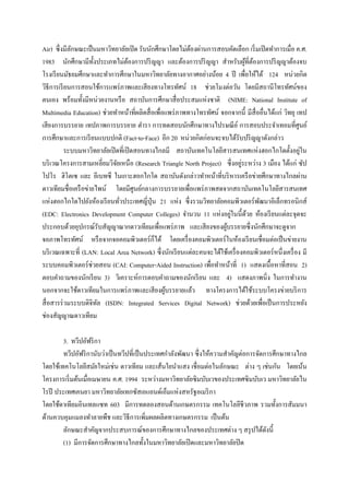 Air) ซึ่ งมีลกษณะเป็ นมหาวิทยาลัยเปิ ด รับนักศึกษาโดยไม่ตองผ่านการสอบคัดเลือก เริ่ มเปิ ดทาการเมื่อ ค.ศ.
             ั                                            ้
1983 นักศึกษามีท้ งประเภทไม่ตองการปริ ญญา และต้องการปริ ญญา สาหรับผูที่ตองการปริ ญญาต้องจบ
                      ั             ้                                            ้ ้
โรงเรี ยนมัธยมศึกษาและทาการศึกษาในมหาวิทยาลัยทางอากาศอย่างน้อย 4 ปี เพื่อให้ได้ 124 หน่วยกิต
วิธีการเรี ยนการสอนใช้การแพร่ ภาพและเสี ยงทางโทรทัศน์ 18 ช่วยโมงต่อวัน โดยมีสถานีโทรทัศน์ของ
ตนเอง พร้อมทั้งมีหน่วยงานหรื อ สถาบันการศึกษาสื่ อประสมแห่งชาติ (NIME: National Institute of
Multimedia Education) ช่วยทาหน้าที่ผลิตสื่ อเพื่อแพร่ ภาพทางโทรทัศน์ จอกจากนี้ มีสื่ออื่นได้แก่ วิทยุ เทป
เสี ยงการบรรยาย เทปภาพการบรรยาย ตารา การทดสอบนักศึกษาทางไปรษณี ย ์ การสอบประจาเทอมที่ศูนย์
การศึกษาและการเรี ยนแบบปกติ (Fact-to-Face) อีก 20 หน่วยกิตก่อนจะจบได้รับปริ ญญาดังกล่าว
           ระบบมหาวิทยาลัยเปิ ดที่เปิ ดสอนทางไกลมี สถาบันเทคโนโลยีสารสนเทศแห่งฮอกไกโดตั้งอยูใน          ่
                                                                               ่
บริ เวณโครงการสามเหลี่ยมวิจยเหนือ (Research Triangle North Project) ซึ่ งอยูระหว่าง 3 เมือง ได้แก่ ซัป
                              ั
โปโร ฮิโตเซ และ อีเบทซึ ในเกาะฮอกไกโด สถาบันดังกล่าวทาหน้าที่บริ หารเครื อข่ายศึกษาทางไกลผ่าน
ดาวเทียมชื่อเครื อข่ายไพน์ โดยมีศูนย์กลางการบรรยายเพื่อแพร่ ภาพสดจากสถาบันเทคโนโลยีสารสนเทศ
แห่งฮอกไกโดไปยังห้องเรี ยนทัวประเทศญี่ปุ่น 21 แห่ง ซึ่ งรวมวิทยาลัยคอมพิวเตอร์ พฒนาอิเล็กทรอนิกส์
                                ่                                                    ั
                                                                         ่
(EDC: Electronics Development Computer Colleges) จานวน 11 แห่งอยูในนี้ดวย ห้องเรี ยนแต่ละจุดจะ
                                                                                  ้
ประกอบด้วยอุปกรณ์รับสัญญาณากดาวเทียมเพื่อแพร่ ภาพ และเสี ยงของผูบรรยายซึ่งนักศึกษาจะดูจาก
                                                                       ้
จอภาพโทรทัศน์ หรื อจากจอคอมพิวเตอร์ ก็ได้ โดยเครื่ องคอมพิวเตอร์ ในห้องเรี ยนเชื่อมต่อเป็ นข่ายงาน
บริ เวณเฉพาะที่ (LAN: Local Area Network) ซึ่ งนักเรี ยนแต่ละคนจะได้ใช้เครื่ องคอมพิวเตอร์ หนึ่งเครื่ อง มี
ระบบคอมพิวเตอร์ ช่วยสอน (CAI: Computer-Aided Instruction) เพื่อทาหน้าที่ 1) แสดงเนื้อหาที่สอน 2)
ตอบคาถามของนักเรี ยน 3) วิเคราะห์การตอบคาถามของนักเรี ยน และ 4) แสดงภาพนิ่ง ในการทางาน
นอกจากจะใช้ดาวเทียมในการแพร่ ภาพและเสี ยงผูบรรยายแล้ว ทางโครงการได้ใช้ระบบโครงข่ายบริ การ
                                                 ้
สื่ อสารร่ วมระบบดิจิทล (ISDN: Integrated Services Digital Network) ช่วยด้วยเพื่อเป็ นการประหยัง
                        ั
ช่องสัญญาณดาวเทียม

        3. ทวีปอัฟริ กา
        ทวีปอัฟริ กานับว่าเป็ นทวีปที่เป็ นประเทศกาลังพัฒนา ซึ่ งให้ความสาคัญต่อการจัดการศึกษาทางไกล
โดยใช้เทคโนโลยีสมัยใหม่เช่น ดาวเทียม และเส้นใยนาแสง เชื่อมต่อในลักษณะ ต่าง ๆ เช่นกัน โดยเน้น
โครงการเริ่ มต้นเมื่อเมษายน ค.ศ. 1994 ระหว่างมหาวิทยาลัยซิ มบับเวของประเทศซิ มบับเว มหาวิทยาลัยไน
โรปี ประเทศเคนยา มหาวิทยาลัยเทกซัสเอแอนด์เอ็มแห่งสหรัฐอเมริ กา
โดยใช้ดาเทียมอินเทลแซท 603 มีการทดลองสอนด้านเกษตรกรรม เทคโนโลยีชีวภาพ รวมทั้งการสัมมนา
ด้านควบคุมแมลงทาลายพืช และวิธีการเพิ่มผลผลิตทางเกษตรกรรม เป็ นต้น
        ลักษณะสาคัญจากประสบการณ์ของการศึกษาทางไกลของประเทศต่าง ๆ สรุ ปได้ดงนี้         ั
        (1) มีการจัดการศึกษาทางไกลทั้งในมหาวิทยาลัยเปิ ดและมหาวิทยาลัยปิ ด
 