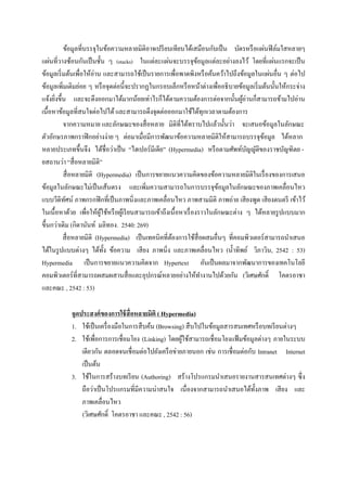 ข้อมูลที่บรรจุในข้อความหลายมิติอาจเปรี ยบเทียบได้เสมือนกับเป็ น บัตรหรื อแผ่นฟิ ล์มใสหลายๆ
แผ่นที่วางซ้อนกันเป็ นชั้น ๆ (stacks) ในแต่ละแผ่นจะบรรจุขอมูลแต่ละอย่างลงไว้ โดยที่แผ่นแรกจะเป็ น
                                                                     ้
ข้อมูลเริ่ มต้นเพื่อให้อ่าน และสามารถใช้เป็ นรายการเพื่อพาดพิงหรื อค้นคว้าไปถึงข้อมูลในแผ่นอื่น ๆ ต่อไป
ข้อมูลเพิมเติมย่อย ๆ หรื อจุดต่อนี้ จะปรากฏในกรอบเล็กหรื อหน้าต่างเพื่ออธิ บายข้อมูลเริ่ มต้นนั้นให้กระจ่าง
           ่
แจ้งยิงขึ้น และจะดึงออกมาได้มากน้อยเท่าไรก็ได้ตามความต้องการต่อจากนั้นผูอ่านก็สามารถข้ามไปอ่าน
      ่                                                                             ้
เนื้อหาข้อมูลที่สนใจต่อไปได้ และสามารถดึงจุดต่อออกมาใช้ได้ทุกเวลาตามต้องการ
             จากความหมาย และลักษณะของสื่ อหลาย มิติที่ได้ทราบไปแล้วนั้นว่า จะเสนอข้อมูลในลักษณะ
ตัวอักษรภาพกราฟิ กอย่างง่าย ๆ ต่อมาเมื่อมีการพัฒนาข้อความหลายมิติให้สามารถบรรจุขอมูล ได้หลาก
                                                                                           ้
หลายประเภทขึ้นจึง ได้ชื่อว่าเป็ น “ไฮเปอร์มีเดีย” (Hypermedia) หรื อตามศัพท์บญญัติของราชบัญฑิตย -
                                                                                      ั
ยสถานว่า “สื่ อหลายมิติ”
             สื่ อหลายมิติ (Hypermedia) เป็ นการขยายแนวความคิดของข้อความหลายมิติในเรื่ องของการเสนอ
ข้อมูลในลักษณะไม่เป็ นเส้นตรง และเพิ่มความสามารถในการบรรจุขอมูลในลักษณะของภาพเคลื่อนไหว
                                                                            ้
แบบวีดิทศน์ ภาพกรกฟิ กที่เป็ นภาพนิ่งและภาพเคลื่อนไหว ภาพสามมิติ ภาพถ่าย เสี ยงพูด เสี ยงดนตรี เข้าไว้
              ั
ในเนื้อหาด้วย เพื่อให้ผใช้หรื อผูเ้ รี ยนสามารถเข้าถึงเนื้ อหาเรื่ องราวในลักษณะต่าง ๆ ได้หลายรู ปแบบมาก
                            ู้
ขึ้นกว่าเดิม (กิดานันท์ มลิทอง. 2540: 269)
           สื่ อหลายมิติ (Hypermedia) เป็ นเทคนิคที่ตองการใช้สื่อผสมอื่นๆ ที่คอมพิวเตอร์สามารถนาเสนอ
                                                       ้
ได้ในรู ปแบบต่างๆ ได้ท้ ง ข้อความ เสี ยง ภาพนิ่ง และภาพเคลื่อนไหว (น้ าทิพย์ วิภาวิน, 2542 : 53)
                               ั
Hypermedia เป็ นการขยายแนวความคิดจาก Hypertext อันเป็ นผลมาจากพัฒนาการของเทคโนโลยี
คอมพิวเตอร์ ที่สามารถผสมผสานสื่ อและอุปกรณ์หลายอย่างให้ทางานไปด้วยกัน (วิเศษศักดิ์ โคตรอาชา
และคณะ , 2542 : 53)

            จุดประสงค์ ของการใช้ สื่อหลายมิติ ( Hypermedia)
            1. ใช้เป็ นเครื่ องมือในการสื บค้น (Browsing) สื บไปในข้อมูลสารสนเทศหรื อบทเรี ยนต่างๆ
            2. ใช้เพื่อการการเชื่อมโยง (Linking) โดยผูใช้สามารถเชื่ อมโยงแฟ้ มข้อมูลต่างๆ ภายในระบบ
                                                        ้
                เดียวกัน ตลอดจนเชื่ อมต่อไปยังเครื อข่ายภายนอก เช่น การเชื่ อมต่อกับ Intranet Internet
                เป็ นต้น
            3. ใช้ในการสร้างบทเรี ยน (Authoring) สร้างโปรแกรมนาเสนอรายงานสารสนเทศต่างๆ ซึ่ ง
                ถือว่าเป็ นโปรแกรมที่มีความน่าสนใจ เนื่ องจากสามารถนาเสนอได้ท้ งภาพ เสี ยง และ
                                                                                    ั
                ภาพเคลื่อนไหว
                (วิเศษศักดิ์ โคตรอาชา และคณะ , 2542 : 56)
 