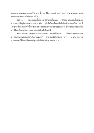 (terrestrial networks) นอกจากนี้โครงการนี้จะมีการใช้ระบบคอมพิวเตอร์ ช่วยสอน (CAI: Computer Aided
Instruction) เข้ามาช่วยในโครงการนี้ ดวย้
                    ่                                      ่
          จะเห็นได้วา การสอนผ่านสื่ อทางไกลในประเทศที่ผานมา การเรี ยนการสอนผ่านสื่ อทางไกล
ส่ วนมากจะเป็ นรู ปแบบของการสื่ อสารทางเดียว อย่างไรก็ตามด้วยเทคโนโลยีการสื่ อสารสมัยใหม่ ทาให้
โครงการที่กาลังจะเกิดขึ้นทั้งของทบวงมหาวิทยาลัยและของกระทรวงศึกษาธิ การ เป็ นการศึกษาทางไกลที่มี
                                     ั
การโต้ตอบกันระหว่างครู – อาจารย์กบนักเรี ยนนักศึกษาได้
          ขณะนี้โครงการการศึกษาทางไกลของทบวงมหาวิทยาลัยที่เรี ยกว่า        “โครงการขยายวิทยาเขต
สารสนเทศของมหาวิทยาลัยไปในส่ วนภูมิภาค” หรื อบางครั้งเรี ยกกันย่อ ๆ ว่า “โครงการวิทยาเขต
สารสนเทศ” ได้รับอนุมติจาคณะรัฐมนตรี แล้วเมื่อวันที่ 8 ตุลาคม 2539
                        ั
 