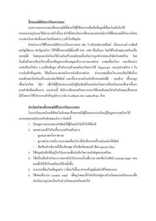 สื่ อหลายมิติกบการเรียนการสอน
                         ั
           จากความสามารถของสื่ อหลายมิติที่ช่วยให้ผใช้สามารถสื บค้นข้อมูลที่เชื่ อมโยงถึงกันได้
                                                    ู้
หลากหลายรู ปแบบได้อย่างรวดเร็ วนี้เอง ทาให้มีสถาบันการศึกษาหลายแห่งมีการใช้สื่อหลายมิติในการเรี ยน
การสอนในระดับชั้นและวิชาเรี ยนต่าง ๆ แล้วในปั จจุบน    ั
           ตัวอย่างการใช้สื่อหลายมิติในการเรี ยนการสอน เช่น โรงเรี ยนฟอเรสต์ฮิลล์ เมืองแกรนด์ แรพิดส์
มลรัฐมิชิแกน สหรัฐอเมริ กา ได้ใช้สื่อหลายมิติต้ งแต่ปี ค.ศ. 1990 เป็ นต้นมา โดยใช้ในลักษณะบทเรี ยนสื่ อ
                                                 ั
หลายมิติ โดยครู และนักเรี ยนได้ร่วมกันสร้างบทเรี ยนเกี่ยวกับการถูกทาลายของป่ าฝนในเขตร้อน โดย
เริ่ มต้นด้วยการค้นคว้าหาเนื้ อหาข้อมูลจากห้องสมุดแล้วรวบรวมภาพถ่าย ภาพเคลื่อนไหว และเสี ยงจาก
แหล่งค้นคว้าต่าง ๆ มาเป็ นข้อมูล แล้วทาการสร้างบทเรี ยนโดยการใช้ Hypercard และอุปกรณ์ต่าง ๆ ใน
การบันทึกข้อมูลเช่น ใช้เครื่ องกราดภาพในการบันทึกภาพถ่าย ส่ วนภาพเคลื่อนไหวและเสี ยงใช้เครื่ อง
คอมพิวเตอร์ ต่อกับเครื่ องเล่นแผ่นวีดิทศน์ และเนื้อหาบางส่ วนบันทึกจากแผ่นซี ดี – รอมด้วย เนื้ อหาถูก
                                       ั
                                                             ั
เชื่อมโยงโดย “ปุ่ ม” เพื่อให้ผเู ้ รี ยนสามารถมีปฏิสัมพันธ์กบบทเรี ยนโดยการเลือกเรี ยนและศึกษาเนื้อหา
ตามลาดับที่ตนต้องการ นอกจากนี้ ยังมีการเขียนบทเรี ยนการสอนใช้คอมพิวเตอร์ ช่วยในลักษณะสื่ อหลาย
มิติโดยการใช้โปรแกรมสาเร็ จรู ปต่าง ๆ เช่น ToolBook และ AuthorWare ด้วย

      ประโยชน์ ของสื่ อหลายมิติในการเรียนการสอน
      ในการเรี ยนบทเรี ยนที่เขียนในลักษณะสื่ อหลายมิติผเู้ รี ยนสามารถเรี ยนรู้ขอมูลจากบทเรี ยนได้
                                                                                 ้
มากมายหลายประเภทในลักษณะต่าง ๆ กันดังนี้
      1. เรี ยกดูความหมายของคาศัพท์ ที่ผเู ้ รี ยนยังไม่เข้าใจได้ทนที
                                                                  ั
      2. ขยายความเข้าใจในเนื้ อหาบทเรี ยนด้วยการ
         - ดูแผนภาพหรื อภาพวาด
         - ดูภาพถ่าย ภาพนิ่ง และภาพเคลื่อนไหวที่บนทึกจากเครื่ องเล่นแผ่นวีดิทศน์
                                                            ั                           ั
         - ฟังเสี ยงคาอธิบายที่เป็ นเสี ยงพูด หรื อฟังเสี ยงดนตรี เสี ยง special effect
                               ่
      3. ใช้สมุดบันทึกที่มีอยูในโปรแกรมเพื่อบันทึกใจความสาคัญของบทเรี ยน
      4. ใช้เครื่ องมือสาหรับการวาดภาพในโปรแกรมนั้นเพื่อวาด แผนที่มโนทัศน์ (concept map) ของ
         ตนเพื่อให้เข้าใจบทเรี ยนได้ง่ายยิงขึ้น
                                          ่
      5. สามารถเชื่อมโยงข้อมูลต่าง ๆ ที่สนใจขึ้นมาอ่านหรื อดูเพิ่มเติมได้โดยสะดวก
                                                      ่                   ่
      6. ใช้แผนที่ระบบ (system map) เพื่อดูวาขณะนี้กาลังเรี ยนอยูตรงส่ วนใดของบทเรี ยนและเพื่อ
                        ่
         ช่วยในการดูวาจะเรี ยนในส่ วนใดของบทเรี ยนต่อไป
 