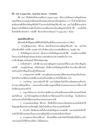 ซีดี – รอม (Compact Disc – Read Only Memory : CD ROM)
          ซีดี –รอม เป็ นสื่ อบันทึกประเภทสื่ อแสง (optical media) ที่ทาการบันทึกและอ่านข้อมูลด้วยแสง
เลเซอร์ ได้หลากหลายรู ปแบบมีลกษณะเป็ นแผ่นพลาสติกกลม เส้นผ่าศูนย์กลาย 4.75 นิ้ว ผิวหน้าด้วยโลหะ
                                   ั
สะท้อนแสงเพื่อป้ องกันข้อมูลที่บนทึกไว้ สามารถบันทึกข้อมูลได้มากถึง 680 เมกะไบต์ ผูใช้สามารถอ่าน
                                     ั                                                  ้
ข้อมูลจากแผ่นได้เพียงอย่างเดียวโดยไม่สามารถเปลี่ยนแปลงหรื อลบข้อมูลเหล่านั้นได้ ซี ดี – รอมนั้นก็คือ
สื่ อบันทึกที่เราเรี ยกกันว่า “แผ่นซี ดี” ที่มาจากคาภาษาอังกฤษว่า “Compact Disc” นันเอง
                                                                                   ่

         คุณสมบัติของซีดี-รอม
         ซี ดีรอมเป็ นสื่ อที่มีคุณสมบัติท่ีเป็ นข้อได้เปรี ยบสื่ ออื่นมากมายหลายประการ ได้แก่
         1. ความจุขอมูลมหาศาล ซีดี-รอม แผ่นหนึ่งสามารถบรรจุขอมูลได้มากถึง 680 เมกะไบต์
                           ้                                                   ้
                     ั
เปรี ยบเทียบได้กบ หนังสื อ 250,000 หน้า หรื อข้อความในกระดาษพิมพ์ดีดจานวน 300,000 แผ่น
         2. บันทึกข้อมูลนานาประเภท เนื่องจากการบันทึกข้อมูลลงบนแผ่นซี ดี – รอมอยูในระบบดิจิทล  ่       ั
จึงสามารถบันทึกข้อมูลในลักษณะตัวอักษร ภาพถ่ายสี และขาวดา ภาพเคลื่อนไหว ภาพ
กราฟิ ก เสี ยงพูด และสี ยงดนตรี ได้อย่างมีคุณภาพสู ง
         3. การสื บค้นฉับไว แม้วาซี ดี รอม จะบรรจุขอมูลจานวนมหาศาลไว้ก็ตาม แต่การค้นหาข้อมูลใน
                                       ่                      ้
แผ่นซี ดี – รอมอยูในลักษณะ “เข้าถึงโดยสุ่ ม” ซึ่งเป็ นการเข้าถึงข้อมูลโดยใช้เวลาในการค้นหาได้รวดเร็ ว
                       ่
                   ่                ่
เท่ากันหมดไม่วาข้อมูลนั้นจะอยูในที่ใดของแผ่น
                                                          ่
               4. มาตรฐานสากล แผ่นซี ดี – รอม อยูในรู ปแบบมาตรฐานที่มีขนาดและลักษณะเดียวกันหมด
                         ั
จึงทาให้สามารถใช้กบหน่วยขับซี ดี-รอมหรื อเครื่ องเล่นซี ดี-รอม ทัวไปได้เหมือน ๆ กัน
                                                                          ่
               5. ราคาไม่แพง จากความนิยมใช้ ซี ดี – รอม ในปั จจุบน จึงทาให้การผลิตแผ่นและเครื่ องเล่น
                                                                             ั
จานวนมากมีตนทุนที่ต่าลง แผ่นและเครื่ องเลนซี ดี-รอมทุกวันนี้จึงมีราคาลดลงมากจนสามารถซื้ อหามาใช้
                 ้
กันได้อย่างแพร่ หลายทัวไป    ่
               6. อายุการใช้งานนาน กล่าวกันว่าแผ่นซี ดี-รอม จะมีอายุใช้งานทนทานได้นานตลอดไปโดยที
แผ่นไม่ฉีกขาด และไม่มีรอยขูดขีดของหัวเข็มเนื่ องจากใช้แสงเลเซอร์ ในการอ่านข้อมูล ถึงแม้จะมีคราบ
สกปรกจากรอยนิ้วมือหรื ฝนละออกก็สามารถทาความสะอาดได้
                               ุ่
               7. ความคงทนของข้อมูล ซีดี-รอม เป็ นสื่ อที่ไม่กระทบกระเทือนต่อสนามแม่เหล็กจึงทาให้
          ่
ข้อมูลอยูคงที่ตอลดไป และที่สาคัญคือ ไม่ติดไวรัสเนื่องจากไม่สามารถบันทึกทับได้
               8. ประหยัด เมื่อเทียบขนาดเนื้ อที่การบันทึกข้อมูลระหว่างแผ่นซี ดี – รอม กับแผ่นบันทึกแล้ว
             ่
จะเห็นได้วาซี ดี-รอมแผ่นหนึ่ งสามารถบรรจุขอมูลได้มากกว่าแผ่นบันทึกหลายร้อยเท่า
                                                    ้
               9. ความสะดวก เนื่องจากซีดี-รอม เป็ นแผ่นที่มีขนากเล็ก จึงทาให้ไม่เปลืองเนื้อที่ในการเก็บ
 สามารถพกพาไปใช้ในสถานที่ต่าง ๆ ได้โดยสะดวก
 
