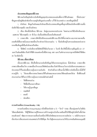 ประเภทของข้ อมูลบนซีดี-รอม
         ซีดี-รอมในปั จจุบนมีการบันทึกข้อมูลทุกประเภทลงบนแผ่นเพื่อการใช้ในลักษณะ “สื่ อประสม”
                              ั
ข้อมูลอาจมีอยูเ่ พียงลาพังหรื อรวมอยูกบข้อมูลประเภทอื่น ๆ ก็ได้ ประเภทต่าง ๆ ของข้อมูลมีดงนี้
                                       ่ ั                                                  ั
         1. ตัวอักษร ข้อมูลในลักษณะตัวอักษรเป็ นประเภทของข้อมูลพื้นฐานที่นิยมบันทึกลงซี ดี-รอมซึ่ง
บันทึกได้มากสุ ดถึง 680 ล้านอักขระ
                                ั                    ่
         2. เสี ยง เสี ยงที่บนทึกลง ซี ดี-รอม มีอยูมากมายหลายประเภท โดยสามารถใช้บนทึกเสี ยงแบบ
                                                                                          ั
  ADPCM ได้มากสุ ดถึง 18 ชัวโมง นับตั้งแต่เสี ยบบี๊บจนถึงเสี ยงดนตรี
                                  ่
         3. ภาพกราฟิ ก ภาพกราฟิ กที่บนทึกลงบนแผ่นซี ดี-รอม เป็ นได้ท้ งภาพถ่าย และภาพวาดลายเส้น
                                             ั                            ั
                                                                             ่
ลายเส้นที่เป็ นภาพนิ่งและภาพเคลื่อนไหวทาจากโปรแกรมต่าง ๆ ซึ่ งบันทึกอยูในสารบบย่อยแยกต่างหาก
จากแฟ้ มข้อมูลที่เป็ นตัวอักษรหรื อเสี ยง
         4. วีดีทศน์ การบันทึกภาพวีดิทศน์ที่ใช้เล่นในเวลา 1 วินาที ต้องใช้เนื้อที่บรรจุขอมูลถึง 22 - 27
                    ั                      ั                                            ้
 เมกะไบต์เลยทีเดียว จึงทาให้ซีดี-รอมแผ่นหนึ่งที่มีความจุ 680 เมกะไบต์สามารถบรรจุภาพวีดิทศน์ได้เพียง
                                                                                              ั
30 วินาทีเท่านั้น
         ซีด-รอม เพือการศึกษา
              ี       ่
         เนื่องจากซีดี-รอม เป็ นสื่ อที่สามารถบันทึกข้อมูลได้หลากหลายรู ปแบบ ทั้งตัวอักษร ภาพกราฟิ ก
ภาพกราฟิ กเคลื่อนไหว ภาพเคลื่อนไหวแบบวีดิทศน์และเสี ยง จึงทาให้เหมาะในการบันทึกสารสนเทศนานา
                                                 ั
ประเภทลงไว้ในแผ่นเพื่อความรู ้และความบันเทิง สาหรับด้านการศึกษานั้นได้มีการบันทึกเนื้อหาทั้งที่ให้
ความรู ้ทว ๆ ไปและเพื่อการสอนโดยตรงได้ในลักษณะของการสอนใช้คอมพิวเตอร์ ช่วย ซึ่ งซี ดีรอมที่
         ั่
สามารถนามาใช้ในการให้ความรู ้และการสอนมีตวอย่างดังนี้
                                                   ั
                - ใช้เพื่อสอนอ่าน
                - ใช้เพื่อเป็ นเกมการศึกษา
                - ให้ความรู้/ฐานข้อมูล
                - กฤตศิลป์
                - ดนตรี
                - ท่องเทียว

ความจริงเสมือน (Virtual Reality : VR)
         ความจริ งเสมือน (Virtual Reality) หรื อที่เรี ยกกันย่อ ๆ ว่า “ วีอาร์ ” (VR) เป็ นกลุ่มเทคโนโลยีเชิง
                                                             ่                              ่
โต้ตอบที่ผลักดัน ให้ผใช้เกิดความรู ้สึกของการเข้าร่ วมอยูภายในสิ่ งแวดล้อมที่ไม่ได้มีอยูจริ งที่สร้างขึ้นโดย
                       ู้
คอมพิวเตอร์ พัฒนาการของความเป็ นจริ งเสมือนได้รับอิทธิ พลมาจากแนวความคิดง่าย ๆ แต่มีอานาจมาก
เกี่ยวกับการที่จะเสนอสารสนเทศอย่างไรให้ดีที่สุด คือ ถ้าผูออกแบบสามารถให้ประสาทสัมผัสของมนุษย์มี
                                                               ้
 