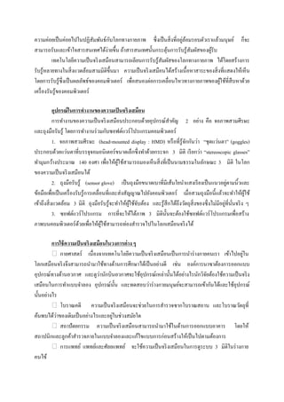 ั                                 ่ ้
ความค่อยเป็ นค่อยไปในปฏิสัมพันธ์กบโลกทางกายภาพ ซึ่งเป็ นสิ่ งที่อยูลอมรอบตัวเราแล้วมนุษย์ ก็จะ
สามารถรับและเข้าใจสารสนเทศได้ง่ายขึ้น ถ้าสารสนเทศนั้นกระตุนการรับรู ้สัมผัสของผูรับ
                                                                ้                    ้
           เทคโนโลยีความเป็ นจริ งเสมือนสามารถเลียนการรับรู้สัมผัสของโลกทางกายภาพ ได้โดยสร้างการ
รับรู ้หลายทางในสิ่ งแวดล้อมสามมิติข้ ึนมา ความเป็ นจริ งเสมือนได้สร้างเนื้ อหาสาระของสิ่ งที่แสดงให้เห็น
โดยการรับรู ้ซ่ ึ งเป็ นผลลัพธ์ของคอมพิวเตอร์ เพื่อสนองต่อการเคลื่อนไหวทางกายภาพของผูใช้ที่สืบหาด้วย
                                                                                           ้
เครื่ องรับรู้ของคอมพิวเตอร์

            อุปกรณ์ ในการทางานของความเป็ นจริงเสมือน
            การทางานของความเป็ นจริ งเสมือนประกอบด้วยอุปกรณ์สาคัญ 2 อย่าง คือ จอภาพสวมศีรษะ
และถุงมือรับรู ้ โดยการทางานร่ วมกับซอฟต์แวร์ โปรแกรมคอมพิวเตอร์
            1. จอภาพสวมศีรษะ (head-mounted display : HMD) หรื อที่รู้จกกันว่า “ชุดแว่นตา” (goggles)
                                                                           ั
ประกอบด้วยแว่นตาที่บรรจุจอมอนิ เตอร์ ขนาดเล็กซึ่ งทาด้วยกระจก 3 มิติ เรี ยกว่า “stereoscopic glasses”
ทามุมกว้างประมาณ 140 องศา เพื่อให้ผใช้สามารถมองเห็นสิ่ งที่เป็ นนามธรรมในลักษณะ 3 มิติ ในโลก
                                               ู้
ของความเป็ นจริ งเสมือนได้
                                                                                                   ่
            2. ถุงมือรับรู้ (sensor glove) เป็ นถุงมือขนาดเบาที่มีเส้นใยนาแสงเรี ยงเป็ นแนวอยูตามนิ้วและ
ข้อมือเพื่อเป็ นเครื่ องรับรู ้การเคลื่อนที่และส่ งสัญญาณไปยังคอมพิวเตอร์ เมื่อสวมถุงมือนี้แล้วจะทาให้ผใช้  ู้
                                                                                                  ่ ั่
เข้าถึงสิ่ งแวดล้อม 3 มิติ ถุงมือรับรู้จะทาให้ผใช้จบต้อง และรู ้สึกได้ถึงวัตถุสิ่งของซึ่ งไม่มีอยูที่นนจริ ง ๆ
                                                      ู้ ั
            3. ซอฟต์แวร์โปรแกรม การที่จะให้ได้ภาพ 3 มิติน้ นจะต้องใช้ซอฟต์แวร์ โปรแกรมเพื่อสร้าง
                                                                    ั
ภาพบนคอมพิวเตอร์ ดวยเพื่อให้ผใช้สามารถท่องสารวจไปในโลกเสมือนจริ งได้
                          ้             ู้

         การใช้ ความเป็ นจริงเสมือนในวงการต่ าง ๆ
                                                                                               ่
             กายศาสตร์ เนื่ องจากเทคโนโลยีความเป็ นจริ งเสมือนเป็ นการนาร่ างกายคนเรา เข้าไปอยูใน
โลกเสมือนจริ งจึงสามารถนามาใช้ทางด้านการศึกษาได้เป็ นอย่างดี เช่น องค์การนาซาต้องการออกแบบ
                                 ่
อุปกรณ์ทางด้านอวกาศ และดูวานักบินอวกาศจะใช้อุปกรณ์เหล่านั้นได้อย่างไรนักวิจยต้องใช้ความเป็ นจริ ง
                                                                                ั
เสมือนในการทาแบบจาลอง อุปกรณ์น้ น และทดสอบว่าร่ างกายมนุษย์จะสามารถเข้ากันได้และใช้อุปกรณ์
                                       ั
นั้นอย่างไร
             โบราณคดี ความเป็ นจริ งเสมือนจะช่วยในการสารวจซากโบราณสถาน และโบราณวัตถุที่
           ่                         ่
ค้นพบได้วาของเดิมเป็ นอย่างไรและอยูในช่วงสมัยใด
             สถาปัตยกรรม ความเป็ นจริ งเสมือนสามารถนามาใช้ในด้านการออกแบบอาคาร โดยให้
สถาปนิกและลูกค้าสารวจภายในแบบจาลองและแก้ไขแบบการก่อนสร้างให้เป็ นไปตามต้องการ
             การแพทย์ แพทย์และศัลยแพทย์ จะใช้ความเป็ นจริ งเสมือนในการดูระบบ 3 มิติในร่ างกาย
คนไข้
 