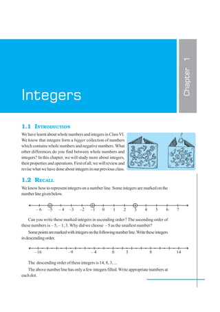 1.1 INTRODUCTION
We have learnt about whole numbers and integers in ClassVI.
We know that integers form a bigger collection of numbers
which contains whole numbers and negative numbers. What
other differences do you find between whole numbers and
integers? In this chapter, we will study more about integers,
their properties and operations. First of all, we will review and
revise what we have done about integers in our previous class.
1.2 RECALL
We know how to represent integers on a number line. Some integers are marked on the
numberlinegivenbelow.
Can you write these marked integers in ascending order? The ascending order of
these numbers is – 5, – 1, 3. Why did we choose – 5 as the smallest number?
Somepointsaremarkedwithintegersonthefollowingnumberline.Writetheseintegers
indescendingorder.
The descending order of these integers is 14, 8, 3, ...
The above number line has only a few integers filled.Write appropriate numbers at
each dot.
Chapter1
Integers
 