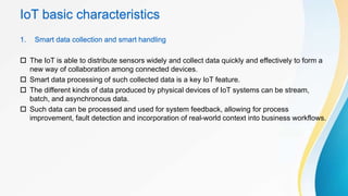 IoT basic characteristics
1. Smart data collection and smart handling
 The IoT is able to distribute sensors widely and collect data quickly and effectively to form a
new way of collaboration among connected devices.
 Smart data processing of such collected data is a key IoT feature.
 The different kinds of data produced by physical devices of IoT systems can be stream,
batch, and asynchronous data.
 Such data can be processed and used for system feedback, allowing for process
improvement, fault detection and incorporation of real-world context into business workflows.
 
