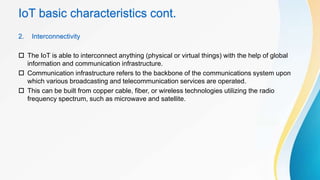 IoT basic characteristics cont.
2. Interconnectivity
 The IoT is able to interconnect anything (physical or virtual things) with the help of global
information and communication infrastructure.
 Communication infrastructure refers to the backbone of the communications system upon
which various broadcasting and telecommunication services are operated.
 This can be built from copper cable, fiber, or wireless technologies utilizing the radio
frequency spectrum, such as microwave and satellite.
 