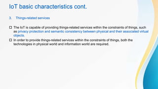 IoT basic characteristics cont.
3. Things-related services
 The IoT is capable of providing things-related services within the constraints of things, such
as privacy protection and semantic consistency between physical and their associated virtual
objects.
 In order to provide things-related services within the constraints of things, both the
technologies in physical world and information world are required.
 