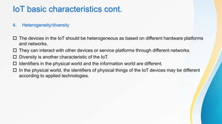 IoT basic characteristics cont.
4. Heterogeneity/diversity
 The devices in the IoT should be heterogeneous as based on different hardware platforms
and networks.
 They can interact with other devices or service platforms through different networks.
 Diversity is another characteristic of the IoT.
 Identifiers in the physical world and the information world are different.
 In the physical world, the identifiers of physical things of the IoT devices may be different
according to applied technologies.
 