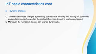 IoT basic characteristics cont.
5. Dynamic changes
 The state of devices changes dynamically (for instance, sleeping and waking up, connected
and/or disconnected) as well as the context of devices, including location and speed.
 Moreover, the number of devices can change dynamically.
 