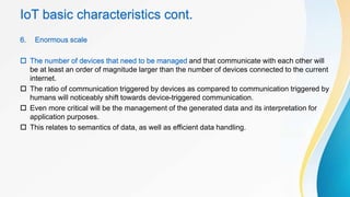 IoT basic characteristics cont.
6. Enormous scale
 The number of devices that need to be managed and that communicate with each other will
be at least an order of magnitude larger than the number of devices connected to the current
internet.
 The ratio of communication triggered by devices as compared to communication triggered by
humans will noticeably shift towards device-triggered communication.
 Even more critical will be the management of the generated data and its interpretation for
application purposes.
 This relates to semantics of data, as well as efficient data handling.
 