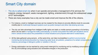 Smart City domain
• The city is called smart city when it can operate and provide a management of its services (for
instance, energy, transport, waste management, lighting, entertainment) through the widespread usage
of ICT technologies.
• There are many examples how a city can be made smart and improve the life of the citizens.
 For instance, smart or intelligent services can be created for the citizens to provide effective tools for accurate
mobility plan in multimodal transport systems such as public transport and other ride-sharing services.
 The city can take advantage from intelligent traffic lights and static or mobile sensors spreading in its territory,
which can be used to manage the traffic automatically, to monitor and predict the traffic jam situations and to
inform vehicle drivers about the possibilities of critical situations and propose alternative routes/means.
 All the data gathered using sensors , at the same time, can help municipalities to perform environmental
monitoring and territorial prevention by measuring water level, air pollution, presence of a certain components (for
instance, percentage of allergenic pollen or radiation in the air) .
 Energy optimization can be reached by using smart meter/grid for monitoring and by modifying consumption in
the city and buildings using actuators and renewable energies in the production.
 