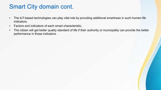 Smart City domain cont.
• The IoT-based technologies can play vital role by providing additional smartness in such human life
indicators.
• Factors and indicators of each smart characteristic.
• The citizen will get better quality standard of life if their authority or municipality can provide the better
performance in those indicators.
 