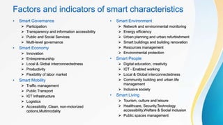 Factors and indicators of smart characteristics
• Smart Governance
 Participation
 Transparency and information accessibility
 Public and Social Services
 Multi-level governance
• Smart Economy
 Innovation
 Entrepreneurship
 Local & Global interconnectedness
 Productivity
 Flexibility of labor market
• Smart Mobility
 Traffic management
 Public Transport
 ICT Infrastructure
 Logistics
 Accessibility ,Clean, non-motorized
options,Multimodality
• Smart Environment
 Network and environmental monitoring
 Energy efficiency
 Urban planning and urban refurbishment
 Smart buildings and building renovation
 Resources management
 Environmental protection
• Smart People
 Digital education, creativity
 ICT - Enabled working
 Local & Global interconnectedness
 Community building and urban life
management
 Inclusive society
• Smart Living
 Tourism, culture and leisure
 Healthcare, Security,Technology
accessibility,Welfare & Social inclusion
 Public spaces management
 