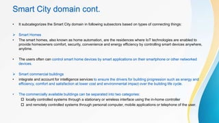 Smart City domain cont.
• It subcategorizes the Smart City domain in following subsectors based on types of connecting things:
 Smart Homes
• The smart homes, also known as home automation, are the residences where IoT technologies are enabled to
provide homeowners comfort, security, convenience and energy efficiency by controlling smart devices anywhere,
anytime.
• The users often can control smart home devices by smart applications on their smartphone or other networked
devices.
 Smart commercial buildings
• integrate and account for intelligence services to ensure the drivers for building progression such as energy and
efficiency, comfort and satisfaction at lower cost and environmental impact over the building life cycle.
• The commercially available buildings can be separated into two categories:
 locally controlled systems through a stationary or wireless interface using the in-home controller
 and remotely controlled systems through personal computer, mobile applications or telephone of the user.
 