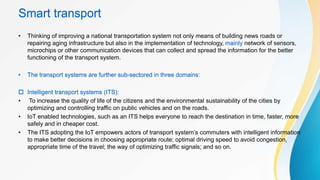 Smart transport
• Thinking of improving a national transportation system not only means of building news roads or
repairing aging infrastructure but also in the implementation of technology, mainly network of sensors,
microchips or other communication devices that can collect and spread the information for the better
functioning of the transport system.
• The transport systems are further sub-sectored in three domains:
 Intelligent transport systems (ITS):
• To increase the quality of life of the citizens and the environmental sustainability of the cities by
optimizing and controlling traffic on public vehicles and on the roads.
• IoT enabled technologies, such as an ITS helps everyone to reach the destination in time, faster, more
safely and in cheaper cost.
• The ITS adopting the IoT empowers actors of transport system’s commuters with intelligent information
to make better decisions in choosing appropriate route; optimal driving speed to avoid congestion,
appropriate time of the travel; the way of optimizing traffic signals; and so on.
 