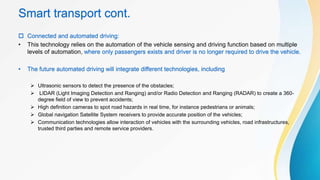 Smart transport cont.
 Connected and automated driving:
• This technology relies on the automation of the vehicle sensing and driving function based on multiple
levels of automation, where only passengers exists and driver is no longer required to drive the vehicle.
• The future automated driving will integrate different technologies, including
 Ultrasonic sensors to detect the presence of the obstacles;
 LIDAR (Light Imaging Detection and Ranging) and/or Radio Detection and Ranging (RADAR) to create a 360-
degree field of view to prevent accidents;
 High definition cameras to spot road hazards in real time, for instance pedestrians or animals;
 Global navigation Satellite System receivers to provide accurate position of the vehicles;
 Communication technologies allow interaction of vehicles with the surrounding vehicles, road infrastructures,
trusted third parties and remote service providers.
 