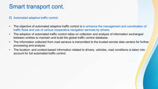 Smart transport cont.
 Automated adaptive traffic control:
• The objective of automated adaptive traffic control is to enhance the management and coordination of
traffic flows and use of various cooperative navigation services by drivers.
• The adoption of automated traffic control relies on collection and analysis of information exchanged
between entities to maintain and build the global traffic control database.
• The information collected from road sensors is transmitted to the trusted remote data centers for further
processing and analysis.
• The location- and context-based information related to drivers, vehicles, road conditions is taken into
account for full automated traffic control.
 