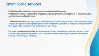 Smart public services
• It includes public safety and environmental monitoring related services.
• Protection of citizens, safeguarding of public and private properties, management of natural disasters,
and maintenance of public order.
• The environmental monitoring includes monitoring the condition of environment, such as measuring the
air pollution, detection of the presence of certain components ,detection of forest fire, measurement of
toxic gas or CO2 emissions from factories and many more.
• For better management of public services using IoT based technologies, dedicated sensors, smart
cameras, global positioning system (GPS) and other wireless technologies are used for real-time
tracking, monitoring and localizing.
 