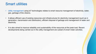 Smart utilities
• Utility management using IoT technologies relates to smart resource management of electricity, water,
gas, garbage of the citizens.
• It allows efficient use of existing resources and infrastructures for electricity management (such as in
generation, transmission and distribution), efficient disposal of garbage and management of water and
electricity.
• It is also aimed to improve reliability and sustainability of the resources at the peak load. Recent
developments being carried out in the utility management are subset of smart meter activities.
 