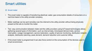 Smart utilities
 Smart meter
• The smart meter is capable of transferring electrical, water, gas consumption details of consumers on a
real time basis to the utility provider company.
• Meter readings can be sent remotely over the internet to the utility provider without being physically
present at the site to monitor the meter.
• Two- way communication between meter and the utility providers using IoT based technologies allows
gathering several types of information, such as interval data, time-based demand data, service
interruption, outage management, service restoration, quality of service monitoring, distribution network
analysis, distribution planning, peak demand, demand reduction and customer billing.
• If the smart meter is programmed it can also force control on the consumption of the devices used in
smart environment.
 