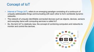 Concept of IoT
• Internet of Things (IoT), refers to an emerging paradigm consisting of a continuum of
uniquely addressable things communicating with each other to form worldwide dynamic
networks.
• The network of uniquely identifiable connected devices such as objects, devices, sensors
and everyday items with computing services is called IoT.
• So, the term IoT is relatively new, the concept of combining computers and networks to
monitor and control the devices.
 