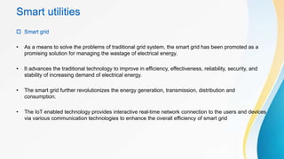 Smart utilities
 Smart grid
• As a means to solve the problems of traditional grid system, the smart grid has been promoted as a
promising solution for managing the wastage of electrical energy.
• It advances the traditional technology to improve in efficiency, effectiveness, reliability, security, and
stability of increasing demand of electrical energy.
• The smart grid further revolutionizes the energy generation, transmission, distribution and
consumption.
• The IoT enabled technology provides interactive real-time network connection to the users and devices
via various communication technologies to enhance the overall efficiency of smart grid
 