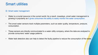 Smart utilities
 Smart water management
• Water is a crucial resource in the current world. As a result, nowadays, smart water management is
growing in popularity as it gives consumers the ability to easily monitor the water consumption.
• The smart water sensors track multiple parameters, such as water quality, temperature, pressure,
consumption.
• These sensors are directly communicated to a water utility company, where the data are analysed to
provide consumers’ water usage patterns.
• Water leak detectors also can help to detect the faulty pipeline to reduce the consumption of the water.
 