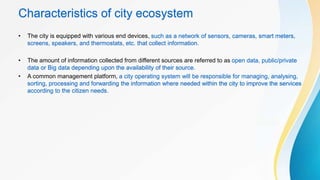 Characteristics of city ecosystem
• The city is equipped with various end devices, such as a network of sensors, cameras, smart meters,
screens, speakers, and thermostats, etc. that collect information.
• The amount of information collected from different sources are referred to as open data, public/private
data or Big data depending upon the availability of their source.
• A common management platform, a city operating system will be responsible for managing, analysing,
sorting, processing and forwarding the information where needed within the city to improve the services
according to the citizen needs.
 