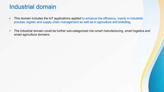 Industrial domain
• This domain includes the IoT applications applied to enhance the efficiency, mainly in industrial
process, logistic and supply chain management as well as in agriculture and breeding.
• The industrial domain could be further sub-categorized into smart manufacturing, smart logistics and
smart agriculture domains.
 
