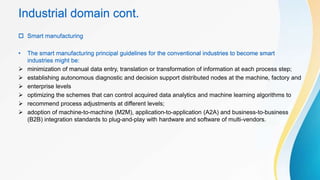 Industrial domain cont.
 Smart manufacturing
• The smart manufacturing principal guidelines for the conventional industries to become smart
industries might be:
 minimization of manual data entry, translation or transformation of information at each process step;
 establishing autonomous diagnostic and decision support distributed nodes at the machine, factory and
 enterprise levels
 optimizing the schemes that can control acquired data analytics and machine learning algorithms to
 recommend process adjustments at different levels;
 adoption of machine-to-machine (M2M), application-to-application (A2A) and business-to-business
(B2B) integration standards to plug-and-play with hardware and software of multi-vendors.
 