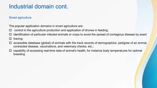 Industrial domain cont.
Smart agriculture
The popular application domains in smart agriculture are:
 control in the agriculture production and application of drones in feeding;
 identification of particular infected animals or crops to avoid the spread of contagious disease by exact
 tracing;
 accessible database (global) of animals with the track records of demographics, pedigree of an animal,
contracted disease, vaccinations, and veterinary checks, etc.;
 capability of accessing real-time data of animal’s health, for instance body temperatures for optimal
breeding
 