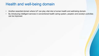 Health and well-being domain
• Another essential domain where IoT can play vital role is human health and well-being domain.
• By introducing intelligent services in conventional health caring system, people’s and society’s activities
can be improved.
 