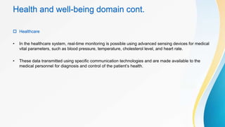Health and well-being domain cont.
 Healthcare
• In the healthcare system, real-time monitoring is possible using advanced sensing devices for medical
vital parameters, such as blood pressure, temperature, cholesterol level, and heart rate.
• These data transmitted using specific communication technologies and are made available to the
medical personnel for diagnosis and control of the patient’s health.
 
