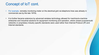 Concept of IoT cont.
• For example, remotely monitoring meter on the electrical grid via telephone lines was already in
commercial use by the late 1970s.
• It is further became extensive by advanced wireless technology allowed for machine-to-machine
enterprise and industrial solutions for equipment monitoring and operation, where closed purpose-build
networks or proprietary industry specific standards were used rather than Internet Protocol (IP) and
Internet standards.
 