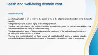 Health and well-being domain cont
 Independent living
• Another application of IoT to improve the quality of life of the citizens is in independent living domain for
specific
• categories of people, such as aging or disabled population.
• The European commission joint program, Ambient Assisted Living (AAL)11 , helps these people to live
in their own homes and being active in the society.
• The key application areas of this project are regular monitoring of the status of aged people and
providing medical consultation at home.
• The real-time monitored data from these people will be able to set off alarms to suggest possible
medical check-ups or hospitalization in case of deterioration of health condition or emergency.
 