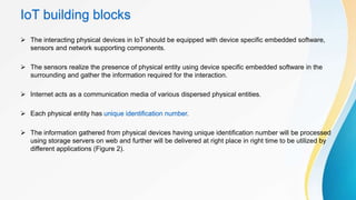 IoT building blocks
 The interacting physical devices in IoT should be equipped with device specific embedded software,
sensors and network supporting components.
 The sensors realize the presence of physical entity using device specific embedded software in the
surrounding and gather the information required for the interaction.
 Internet acts as a communication media of various dispersed physical entities.
 Each physical entity has unique identification number.
 The information gathered from physical devices having unique identification number will be processed
using storage servers on web and further will be delivered at right place in right time to be utilized by
different applications (Figure 2).
 
