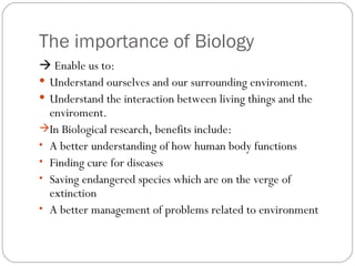 The importance of Biology <ul><li>   Enable us to: </li></ul><ul><li>Understand ourselves and our surrounding enviroment....
