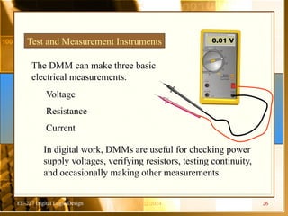 EE-227 Digital Logic Design
Test and Measurement Instruments
V
1 s
1 s
40 m A
10 A
C O M
Ra nge
Autora nge
Touc h/Hold
Fused
O FF V
V
Hz
m V
A
0.01 V
The DMM can make three basic
electrical measurements.
Voltage
Resistance
Current
In digital work, DMMs are useful for checking power
supply voltages, verifying resistors, testing continuity,
and occasionally making other measurements.
11/22/2024 26
 