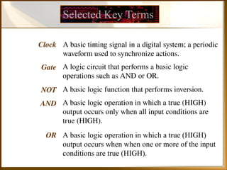 Selected Key Terms
Clock
Gate
NOT
AND
OR
A basic timing signal in a digital system; a periodic
waveform used to synchronize actions.
A logic circuit that performs a basic logic
operations such as AND or OR.
A basic logic function that performs inversion.
A basic logic operation in which a true (HIGH)
output occurs only when all input conditions are
true (HIGH).
A basic logic operation in which a true (HIGH)
output occurs when when one or more of the input
conditions are true (HIGH).
 