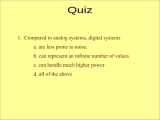 1. Compared to analog systems, digital systems
a. are less prone to noise.
b. can represent an infinite number of values
c. can handle much higher power
d. all of the above
 