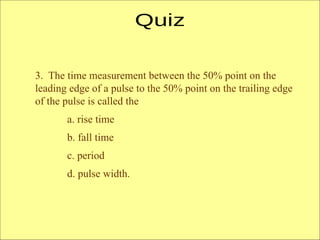 3. The time measurement between the 50% point on the
leading edge of a pulse to the 50% point on the trailing edge
of the pulse is called the
a. rise time
b. fall time
c. period
d. pulse width.
 