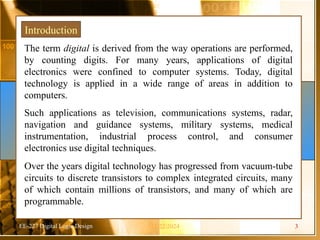 EE-227 Digital Logic Design
The term digital is derived from the way operations are performed,
by counting digits. For many years, applications of digital
electronics were confined to computer systems. Today, digital
technology is applied in a wide range of areas in addition to
computers.
Such applications as television, communications systems, radar,
navigation and guidance systems, military systems, medical
instrumentation, industrial process control, and consumer
electronics use digital techniques.
Over the years digital technology has progressed from vacuum-tube
circuits to discrete transistors to complex integrated circuits, many
of which contain millions of transistors, and many of which are
programmable.
Introduction
11/22/2024 3
 