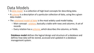 Data Models
• A data model is a collection of high level concepts for describing data.
• A schema is a description of a particular collection of data, using the a given
data model.
• The relational model of data is the most widely used model today.
• Main concept: relation, basically a table with rows and columns. A set of
records
• Every relation has a schema, which describes the columns, or fields.
Database model defines the logical design and structure of a database and
defines how data will be stored, accessed and updated in a database
management system.
 