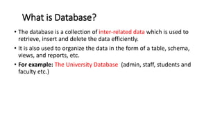 What is Database?
• The database is a collection of inter-related data which is used to
retrieve, insert and delete the data efficiently.
• It is also used to organize the data in the form of a table, schema,
views, and reports, etc.
• For example: The University Database (admin, staff, students and
faculty etc.)
 